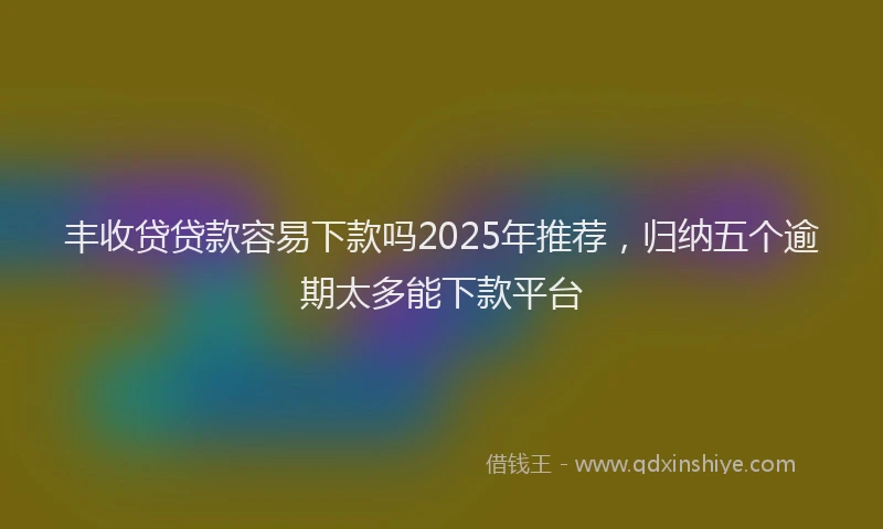 丰收贷贷款容易下款吗2025年推荐，归纳五个逾期太多能下款平台