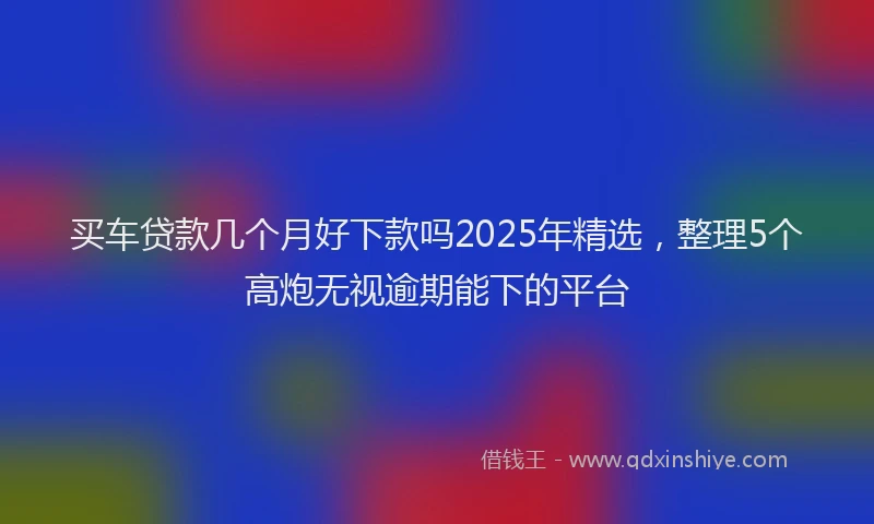 买车贷款几个月好下款吗2025年精选，整理5个高炮无视逾期能下的平台