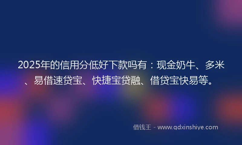 2025年的信用分低好下款吗有：现金奶牛、多米、易借速贷宝、快捷宝贷融、借贷宝快易等。