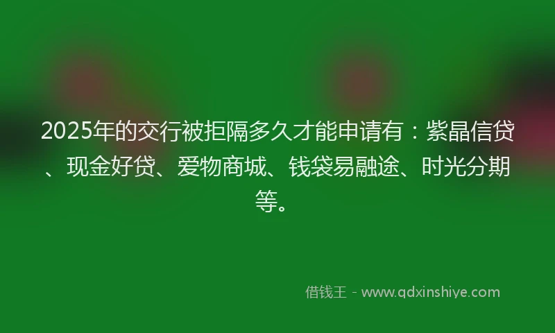 2025年的交行被拒隔多久才能申请有：紫晶信贷、现金好贷、爱物商城、钱袋易融途、时光分期等。