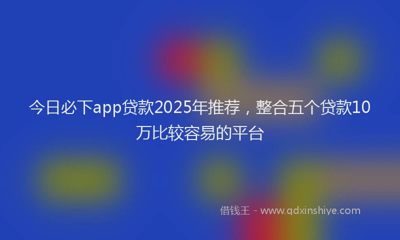 今日必下app贷款2025年推荐，整合五个贷款10万比较容易的平台