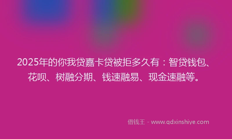 2025年的你我贷嘉卡贷被拒多久有：智贷钱包、花呗、树融分期、钱速融易、现金速融等。