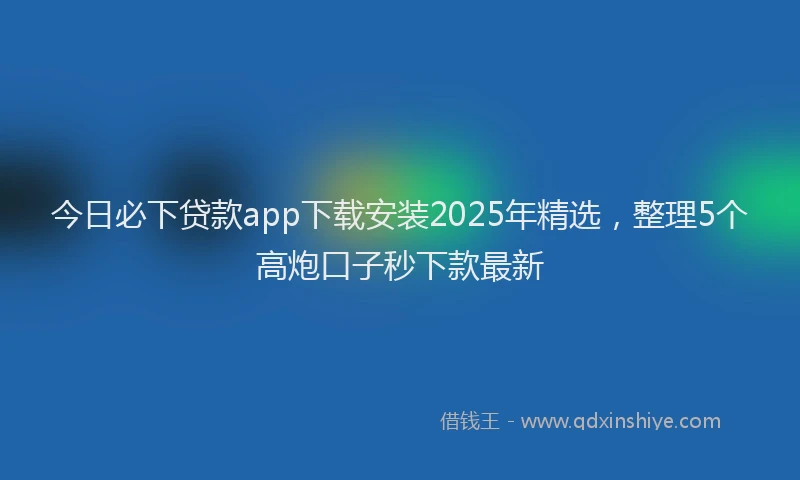 今日必下贷款app下载安装2025年精选，整理5个高炮口子秒下款最新