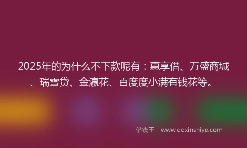 2025年的为什么不下款呢有：惠享借、万盛商城、瑞雪贷、金瀛花、百度度小满有钱花等。
