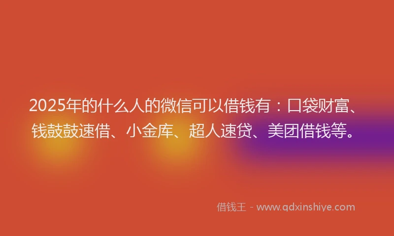 2025年的什么人的微信可以借钱有：口袋财富、钱鼓鼓速借、小金库、超人速贷、美团借钱等。