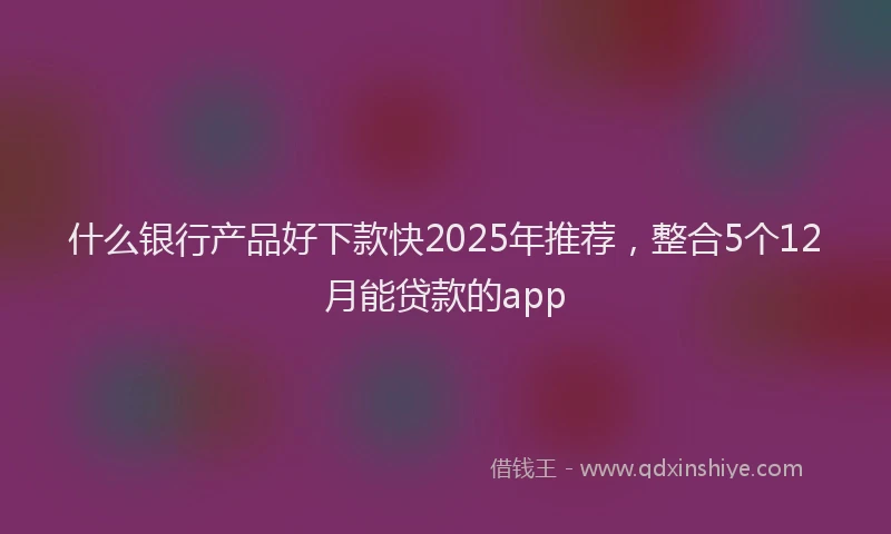 什么银行产品好下款快2025年推荐，整合5个12月能贷款的app