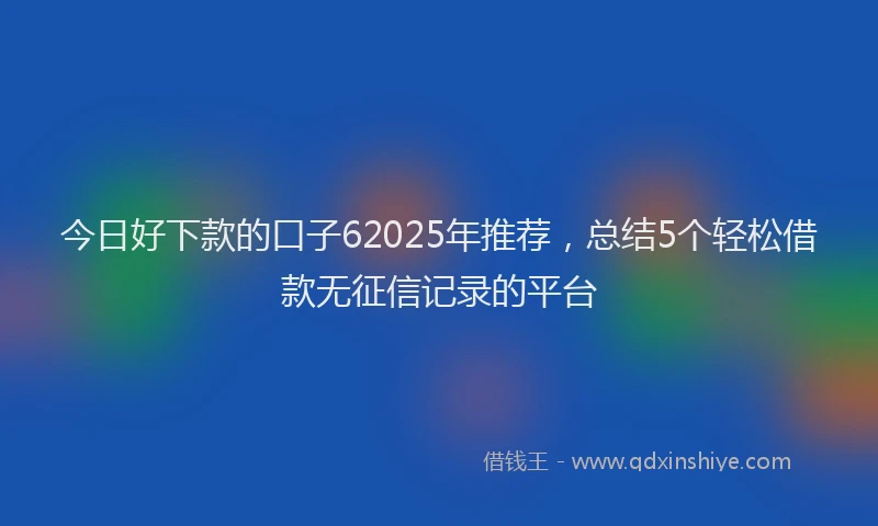 今日好下款的口子62025年推荐，总结5个轻松借款无征信记录的平台
