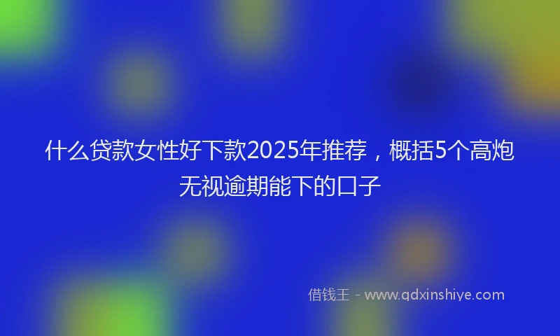 什么贷款女性好下款2025年推荐，概括5个高炮无视逾期能下的口子