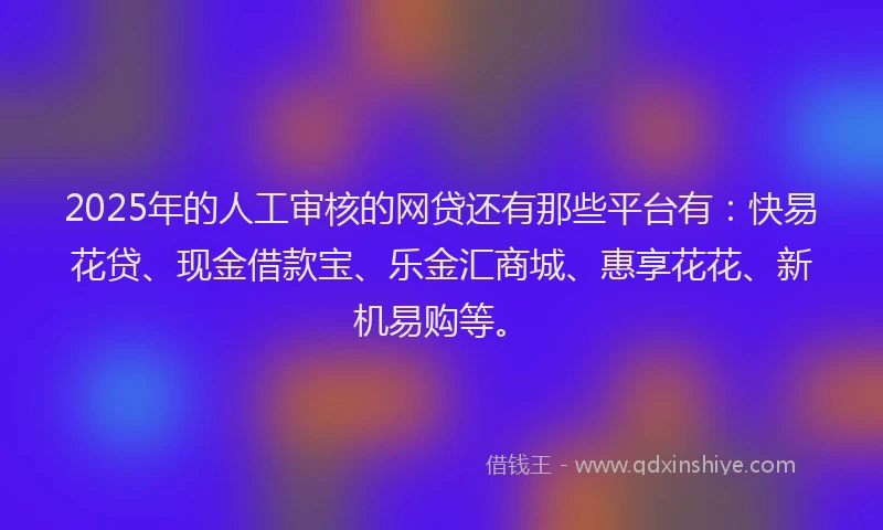 2025年的人工审核的网贷还有那些平台有:快易花贷、现金借款宝、乐金汇商城、惠享花花、新机易购等。