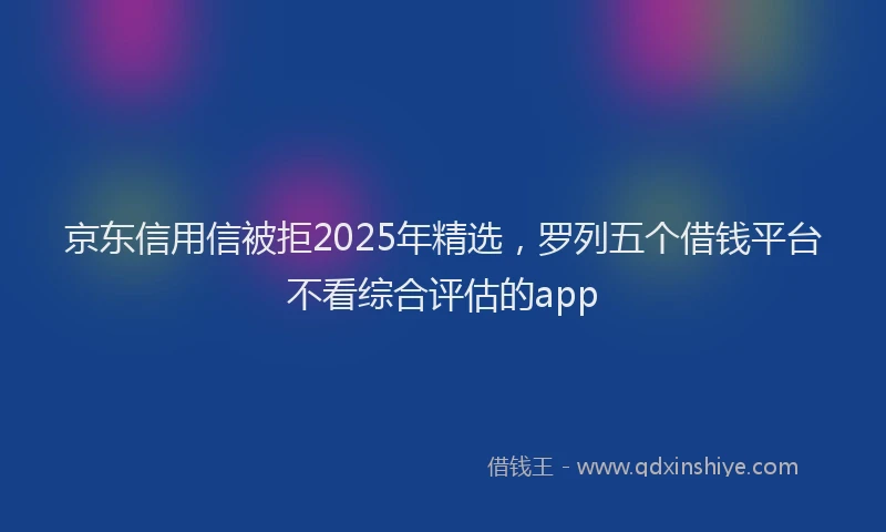 京东信用信被拒2025年精选，罗列五个借钱平台不看综合评估的app