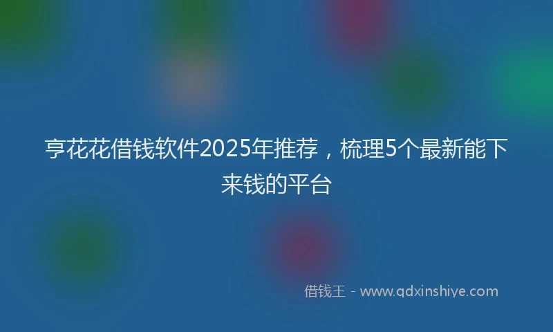 亨花花借钱软件2025年推荐，梳理5个最新能下来钱的平台