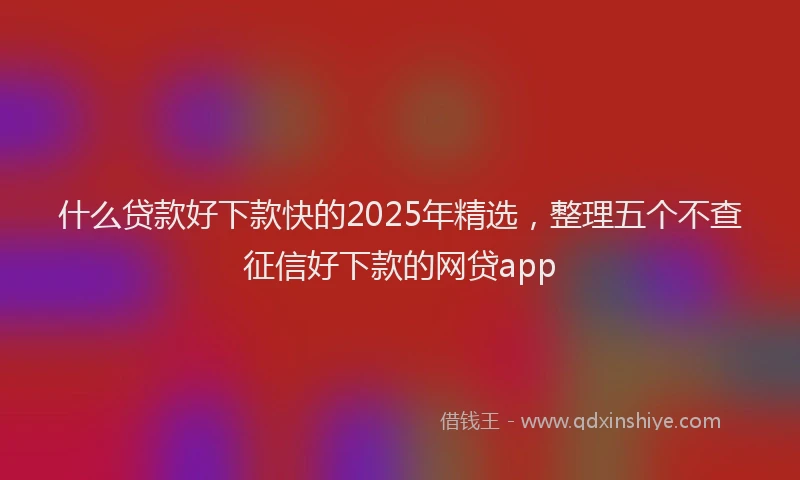 什么贷款好下款快的2025年精选，整理五个不查征信好下款的网贷app
