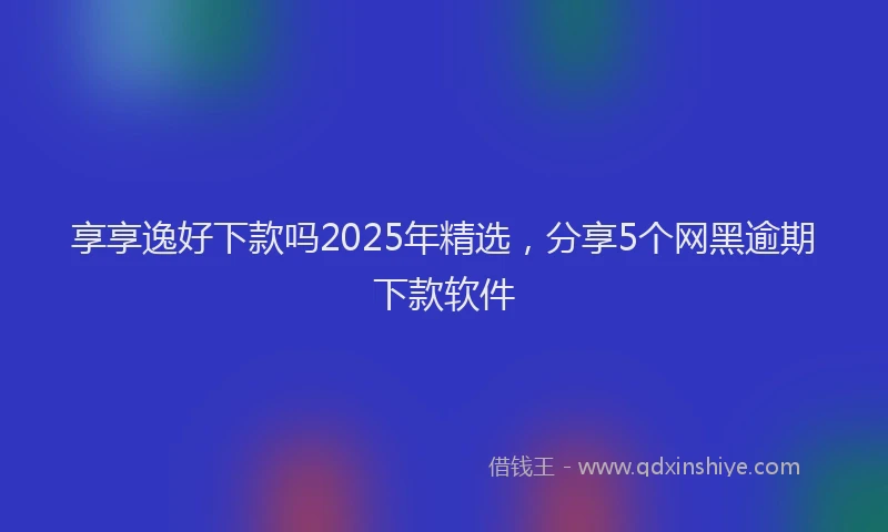 享享逸好下款吗2025年精选，分享5个网黑逾期下款软件