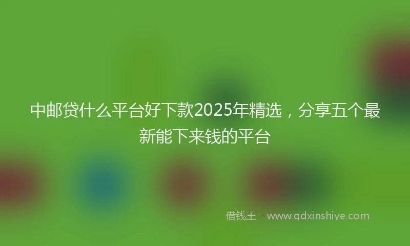 中邮贷什么平台好下款2025年精选，分享五个最新能下来钱的平台