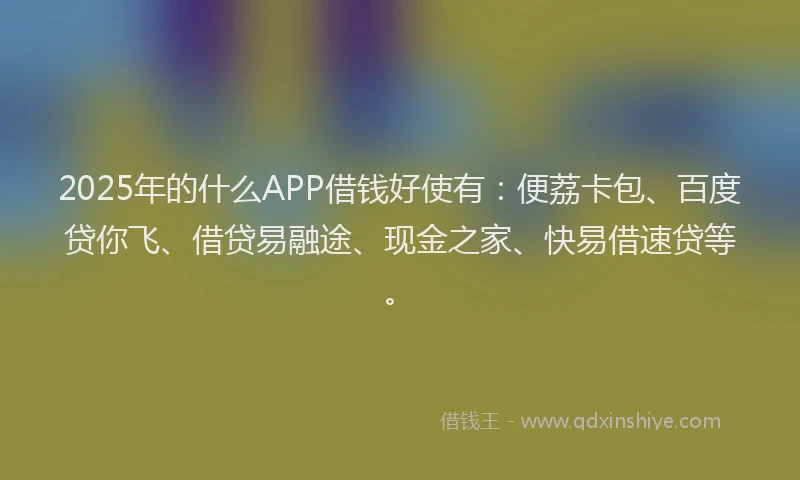 2025年的什么APP借钱好使有：便荔卡包、百度贷你飞、借贷易融途、现金之家、快易借速贷等。