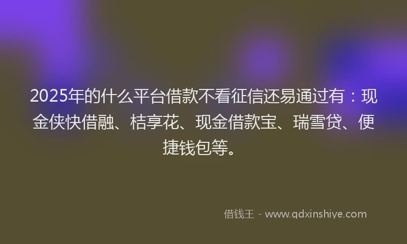 2025年的什么平台借款不看征信还易通过有：现金侠快借融、桔享花、现金借款宝、瑞雪贷、便捷钱包等。