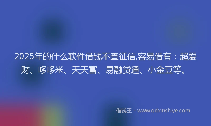 2025年的什么软件借钱不查征信,容易借有：超爱财、哆哆米、天天富、易融贷通、小金豆等。