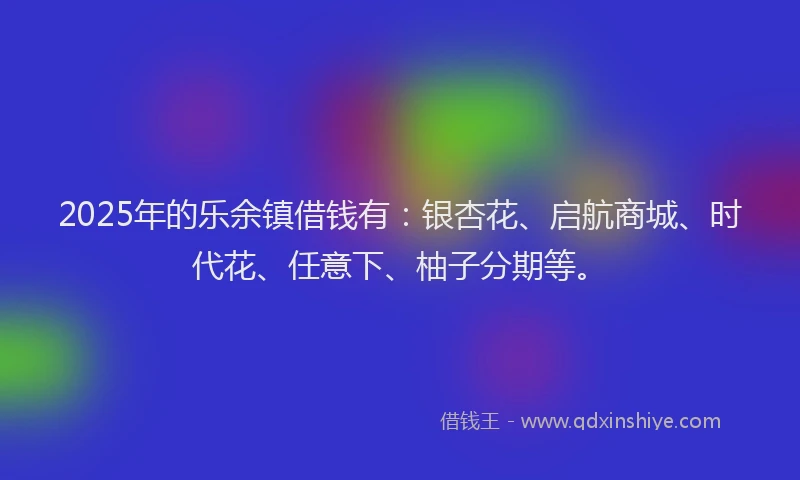 2025年的乐余镇借钱有：银杏花、启航商城、时代花、任意下、柚子分期等。