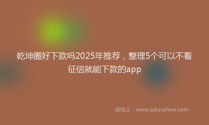 乾坤圈好下款吗2025年推荐，整理5个可以不看征信就能下款的app