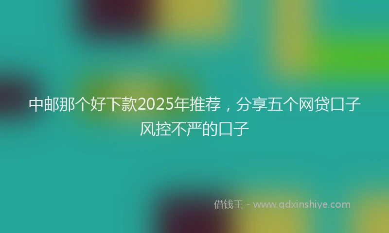 中邮那个好下款2025年推荐，分享五个网贷口子风控不严的口子