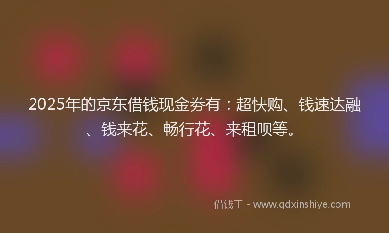 2025年的京东借钱现金劵有：超快购、钱速达融、钱来花、畅行花、来租呗等。