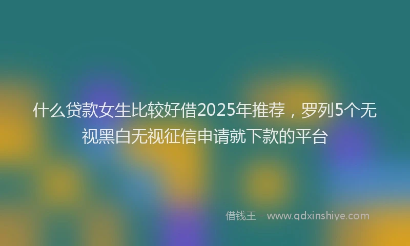 什么贷款女生比较好借2025年推荐，罗列5个无视黑白无视征信申请就下款的平台