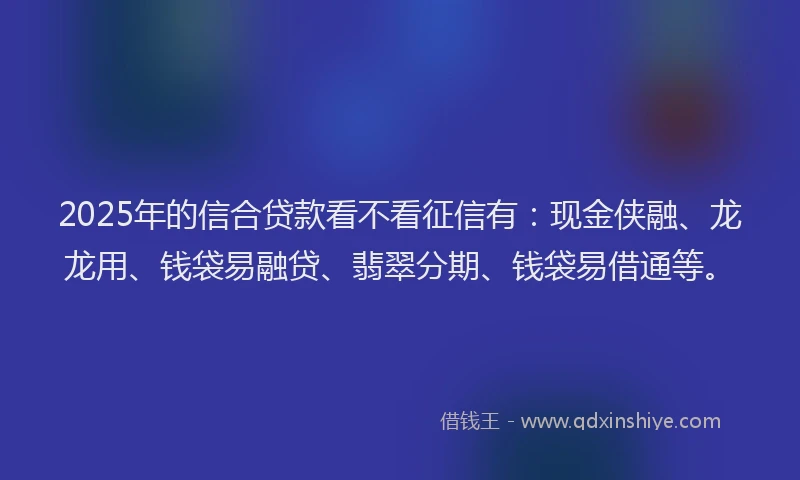 2025年的信合贷款看不看征信有：现金侠融、龙龙用、钱袋易融贷、翡翠分期、钱袋易借通等。