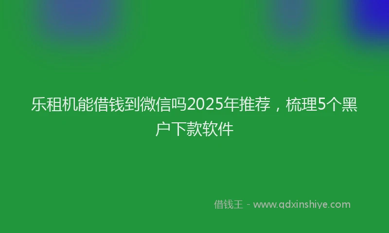 乐租机能借钱到微信吗2025年推荐，梳理5个黑户下款软件