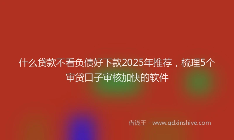 什么贷款不看负债好下款2025年推荐，梳理5个审贷口子审核加快的软件