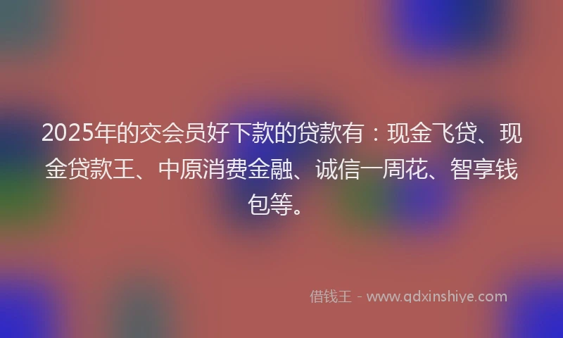 2025年的交会员好下款的贷款有：现金飞贷、现金贷款王、中原消费金融、诚信一周花、智享钱包等。