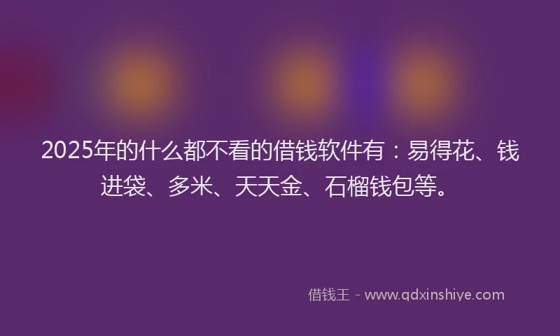 2025年的什么都不看的借钱软件有：易得花、钱进袋、多米、天天金、石榴钱包等。