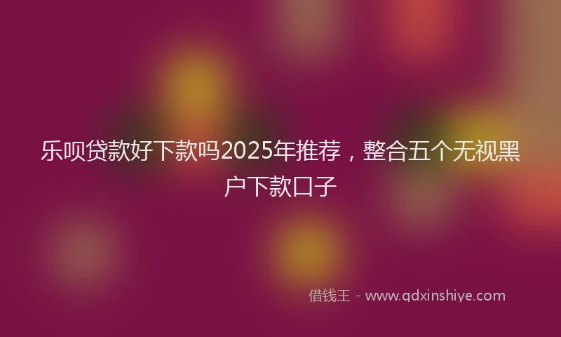 乐呗贷款好下款吗2025年推荐,整合五个无视黑户下款口子
