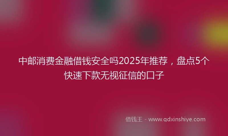 中邮消费金融借钱安全吗2025年推荐,盘点5个快速下款无视征信的口子