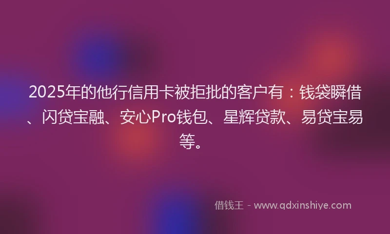 2025年的他行信用卡被拒批的客户有：钱袋瞬借、闪贷宝融、安心Pro钱包、星辉贷款、易贷宝易等。