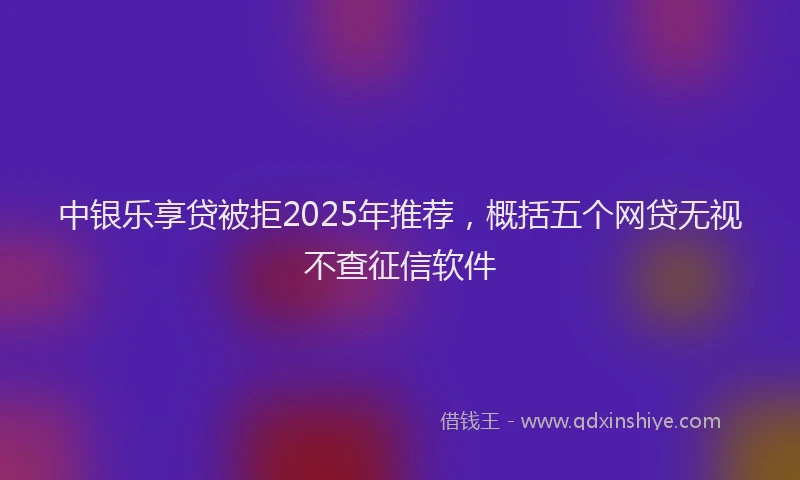 中银乐享贷被拒2025年推荐，概括五个网贷无视不查征信软件