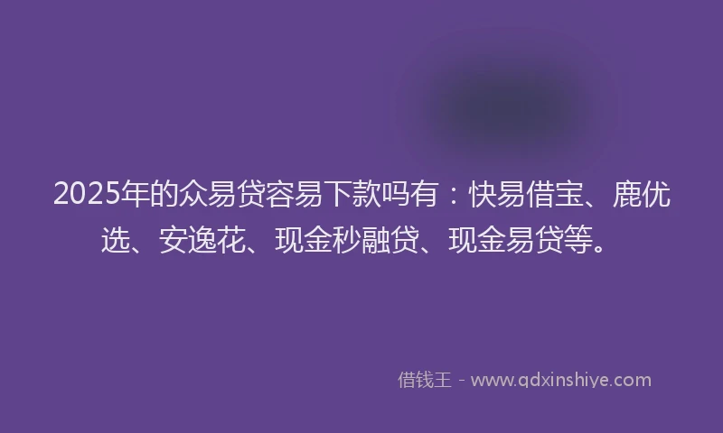 2025年的众易贷容易下款吗有：快易借宝、鹿优选、安逸花、现金秒融贷、现金易贷等。