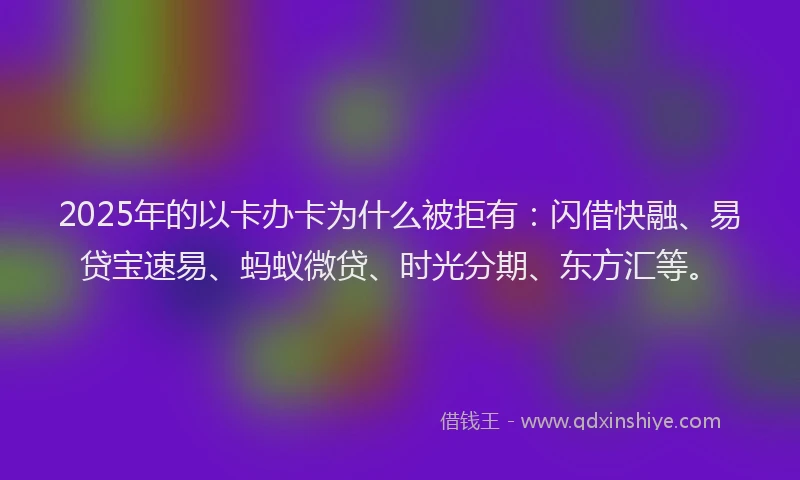 2025年的以卡办卡为什么被拒有：闪借快融、易贷宝速易、蚂蚁微贷、时光分期、东方汇等。