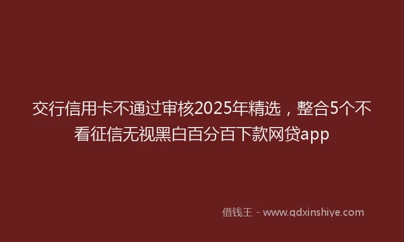 交行信用卡不通过审核2025年精选，整合5个不看征信无视黑白百分百下款网贷app