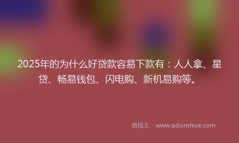 2025年的为什么好贷款容易下款有：人人拿、星贷、畅易钱包、闪电购、新机易购等。