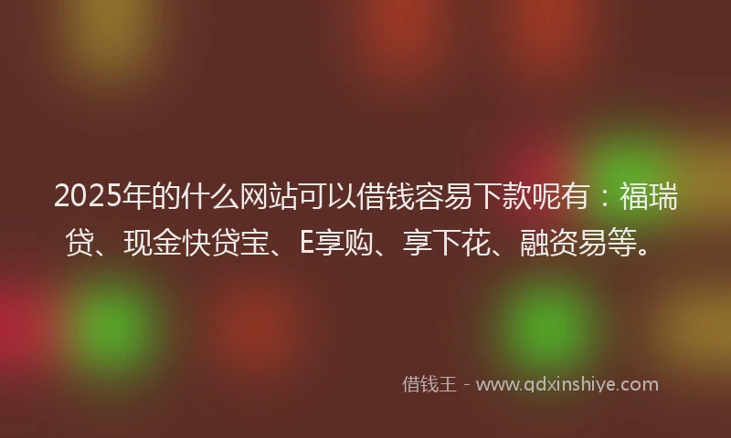 2025年的什么网站可以借钱容易下款呢有：福瑞贷、现金快贷宝、E享购、享下花、融资易等。