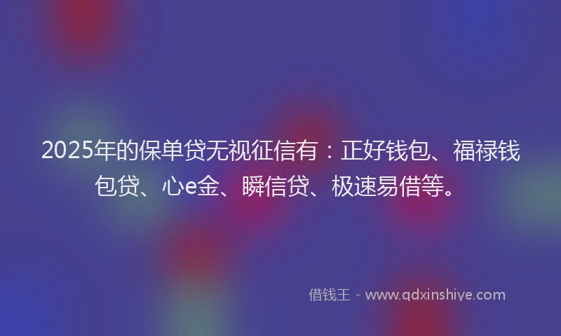 2025年的保单贷无视征信有：正好钱包、福禄钱包贷、心e金、瞬信贷、极速易借等。