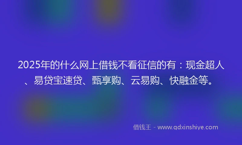 2025年的什么网上借钱不看征信的有：现金超人、易贷宝速贷、甄享购、云易购、快融金等。