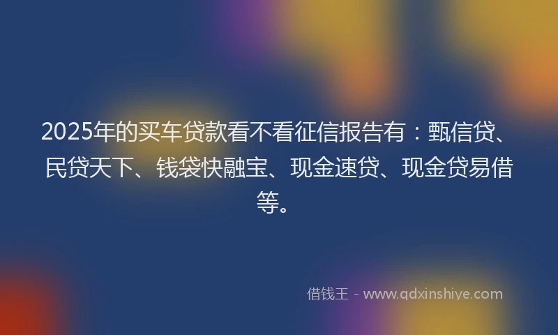 2025年的买车贷款看不看征信报告有：甄信贷、民贷天下、钱袋快融宝、现金速贷、现金贷易借等。