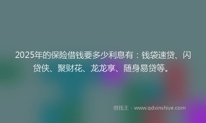 2025年的保险借钱要多少利息有：钱袋速贷、闪贷侠、聚财花、龙龙享、随身易贷等。