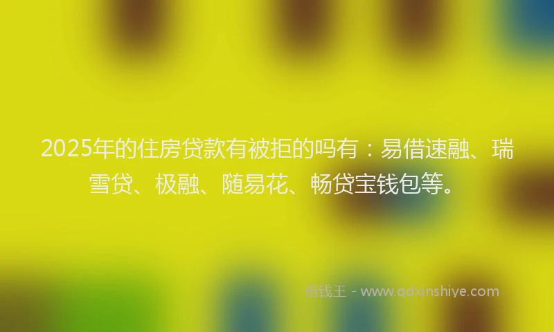 2025年的住房贷款有被拒的吗有：易借速融、瑞雪贷、极融、随易花、畅贷宝钱包等。