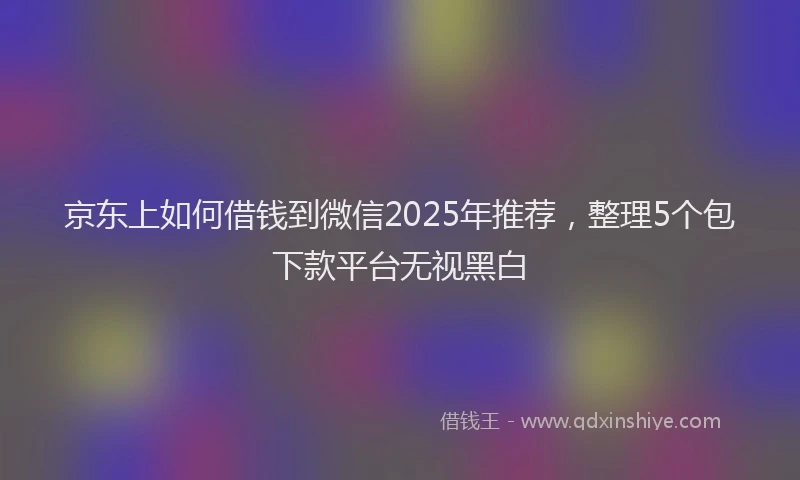 京东上如何借钱到微信2025年推荐，整理5个包下款平台无视黑白
