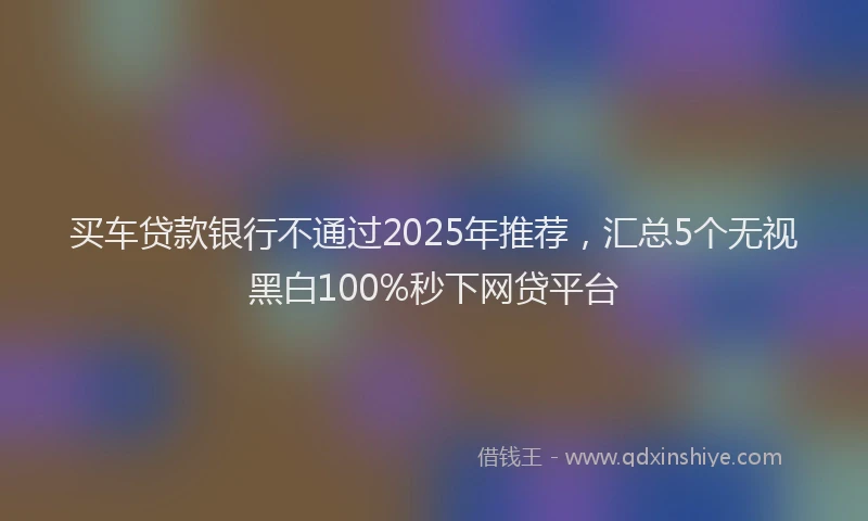 买车贷款银行不通过2025年推荐，汇总5个无视黑白100%秒下网贷平台
