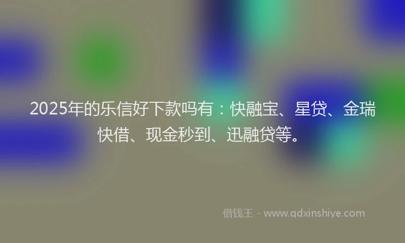 2025年的乐信好下款吗有：快融宝、星贷、金瑞快借、现金秒到、迅融贷等。