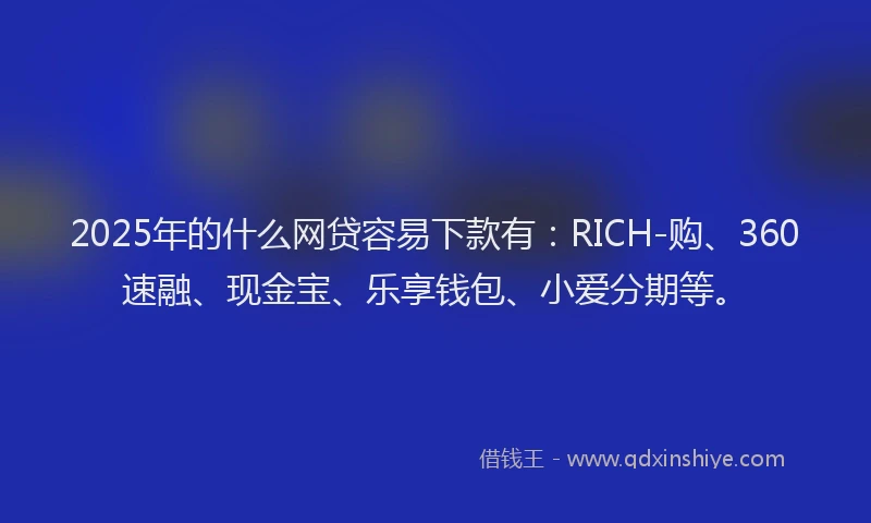 2025年的什么网贷容易下款有：RICH-购、360速融、现金宝、乐享钱包、小爱分期等。