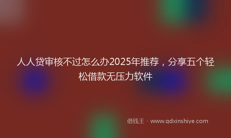 人人贷审核不过怎么办2025年推荐,分享五个轻松借款无压力软件